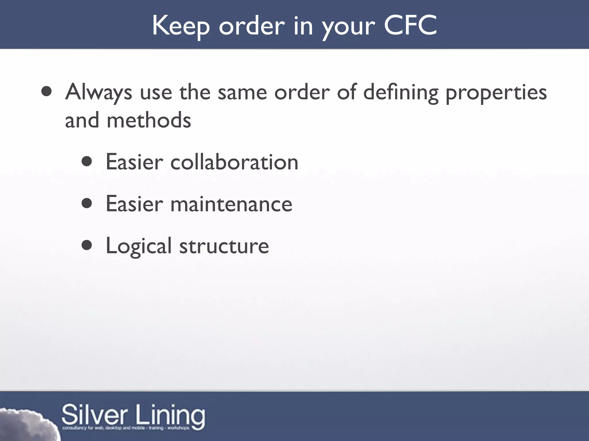 Keep order in your CFC

• Always use the same order of deﬁning properties
  and methods
   • Easier collaboration
   • Easier maintenance
   • Logical structure
 