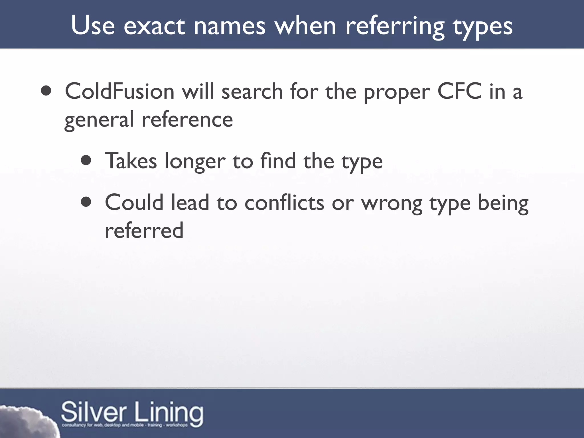 Use exact names when referring types

• ColdFusion will search for the proper CFC in a
  general reference
   • Takes longer to ﬁnd the type
   • Could lead to conﬂicts or wrong type being
      referred
 