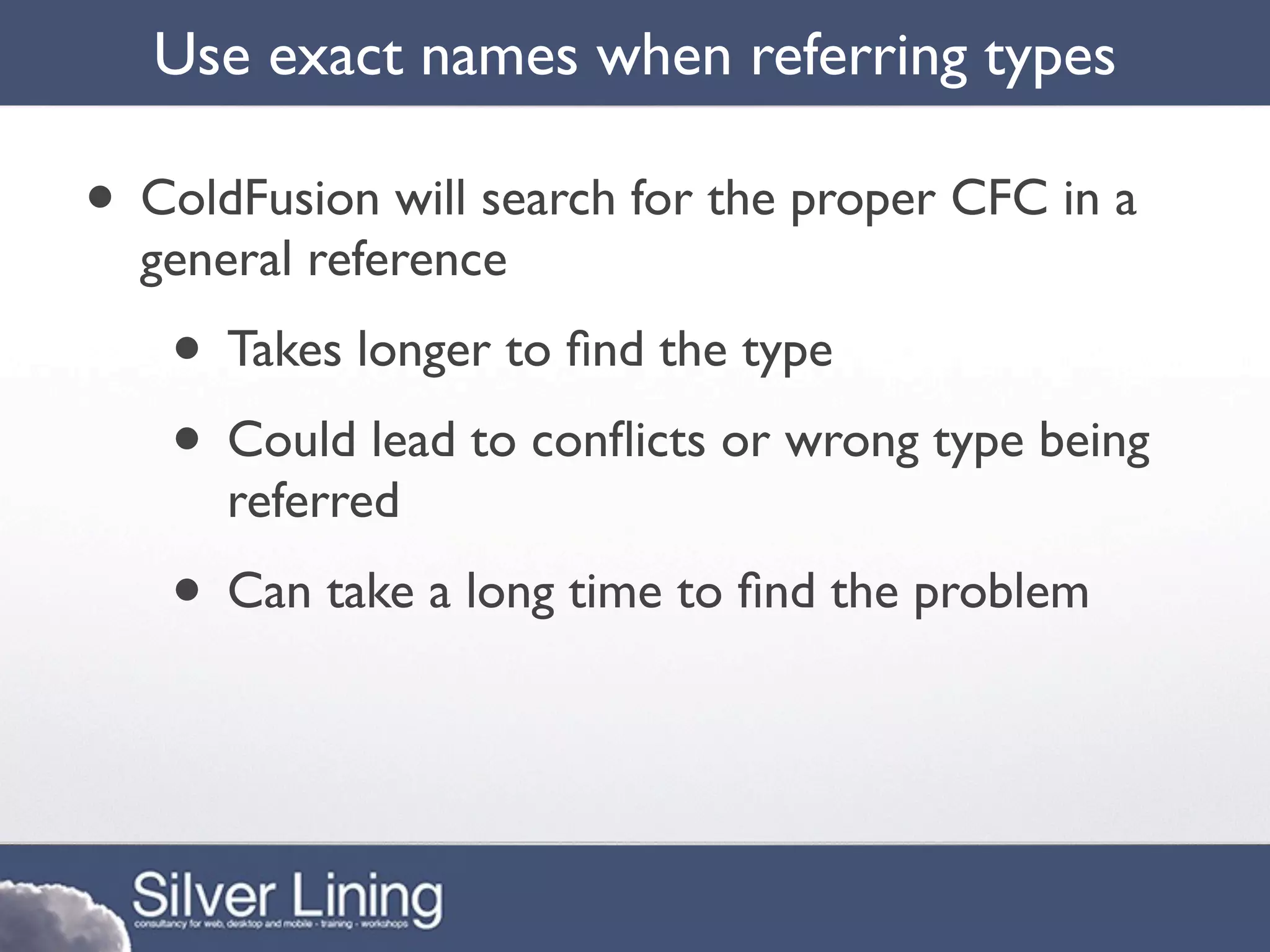 Use exact names when referring types

• ColdFusion will search for the proper CFC in a
  general reference
   • Takes longer to ﬁnd the type
   • Could lead to conﬂicts or wrong type being
      referred
   • Can take a long time to ﬁnd the problem
 