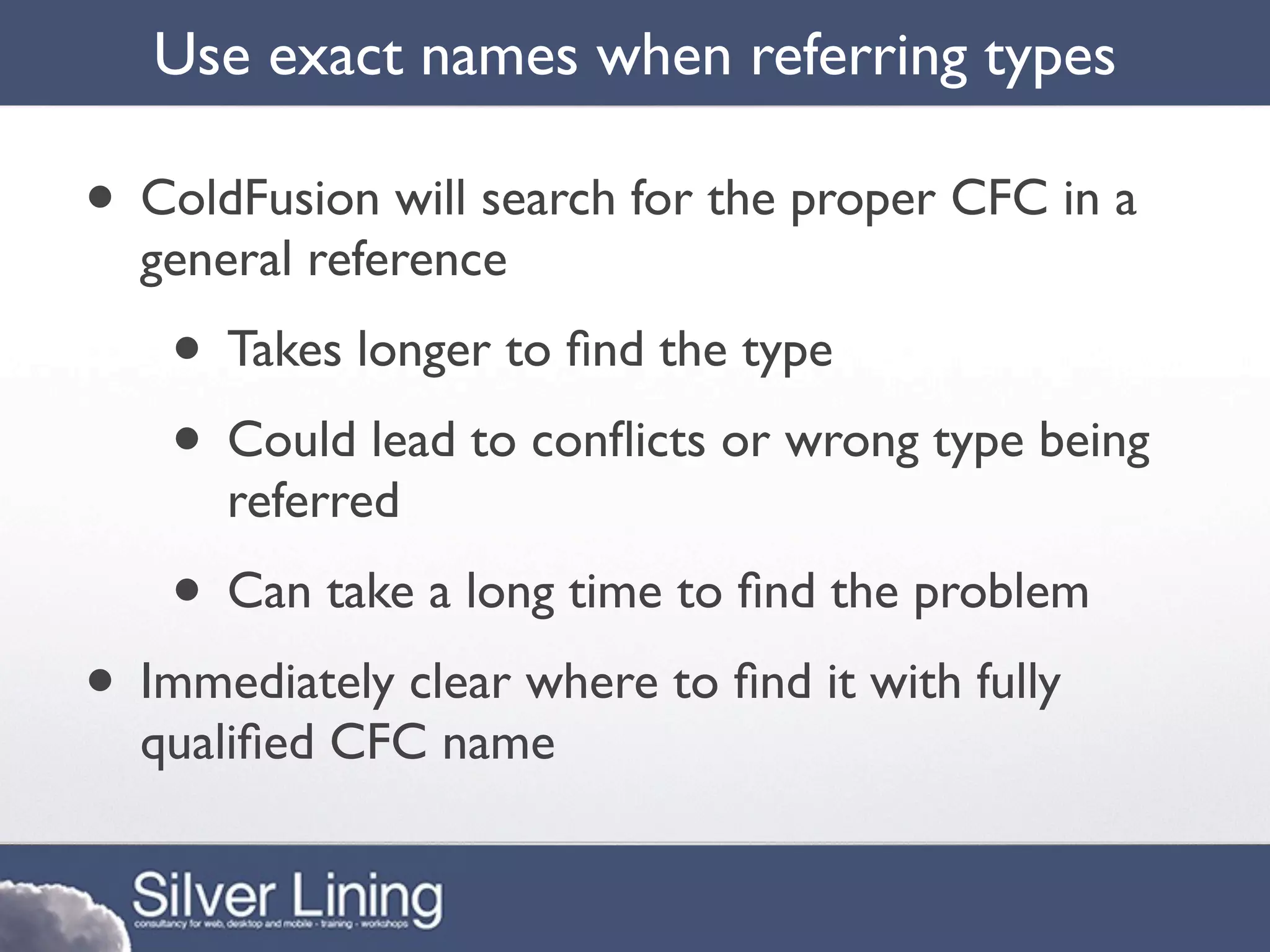 Use exact names when referring types

• ColdFusion will search for the proper CFC in a
  general reference
    • Takes longer to ﬁnd the type
    • Could lead to conﬂicts or wrong type being
      referred
    • Can take a long time to ﬁnd the problem
• Immediately clear where to ﬁnd it with fully
  qualiﬁed CFC name
 