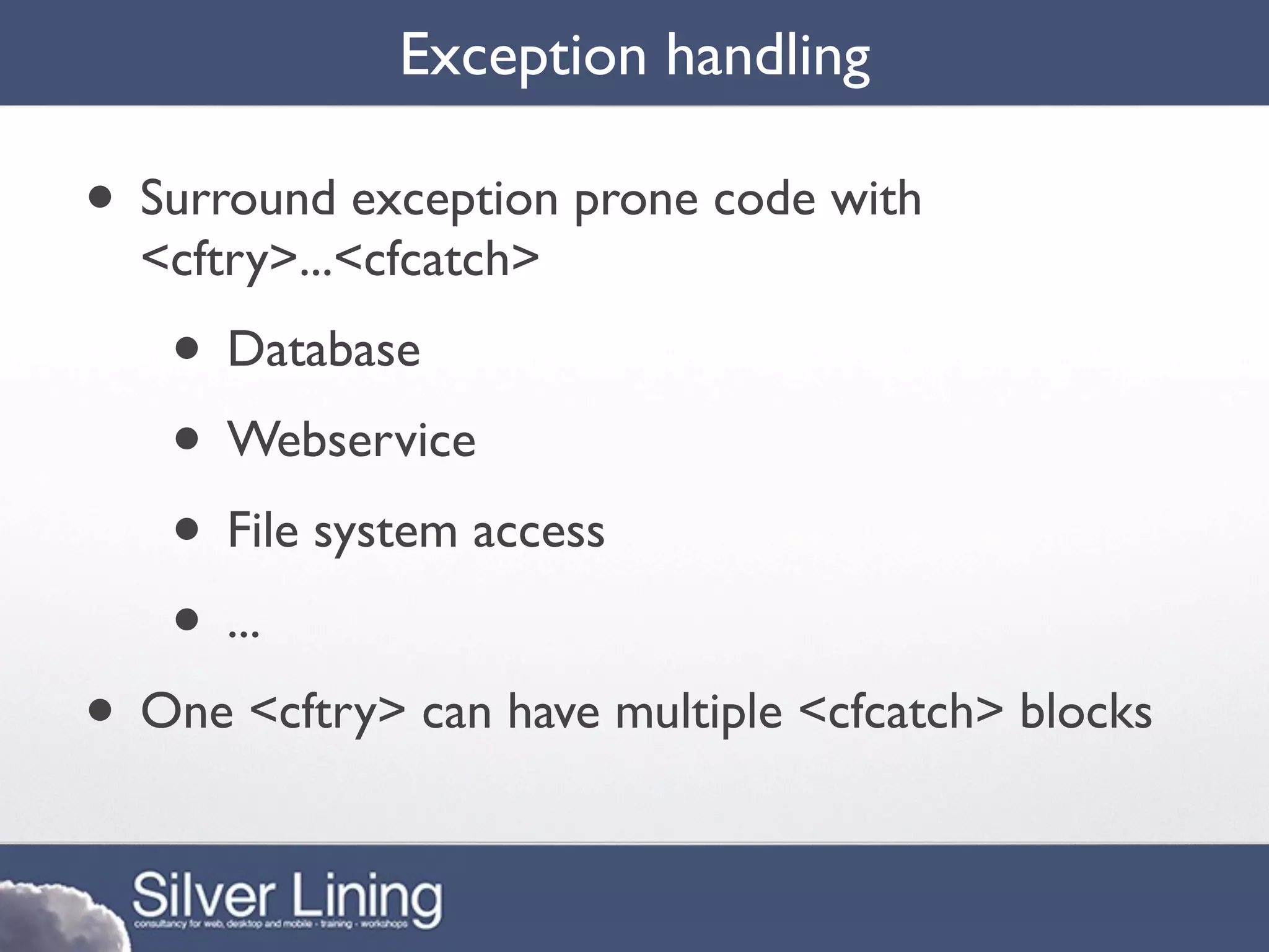 Exception handling

• Surround exception prone code with
  <cftry>...<cfcatch>
   • Database
   • Webservice
   • File system access
   • ...
• One <cftry> can have multiple <cfcatch> blocks
 