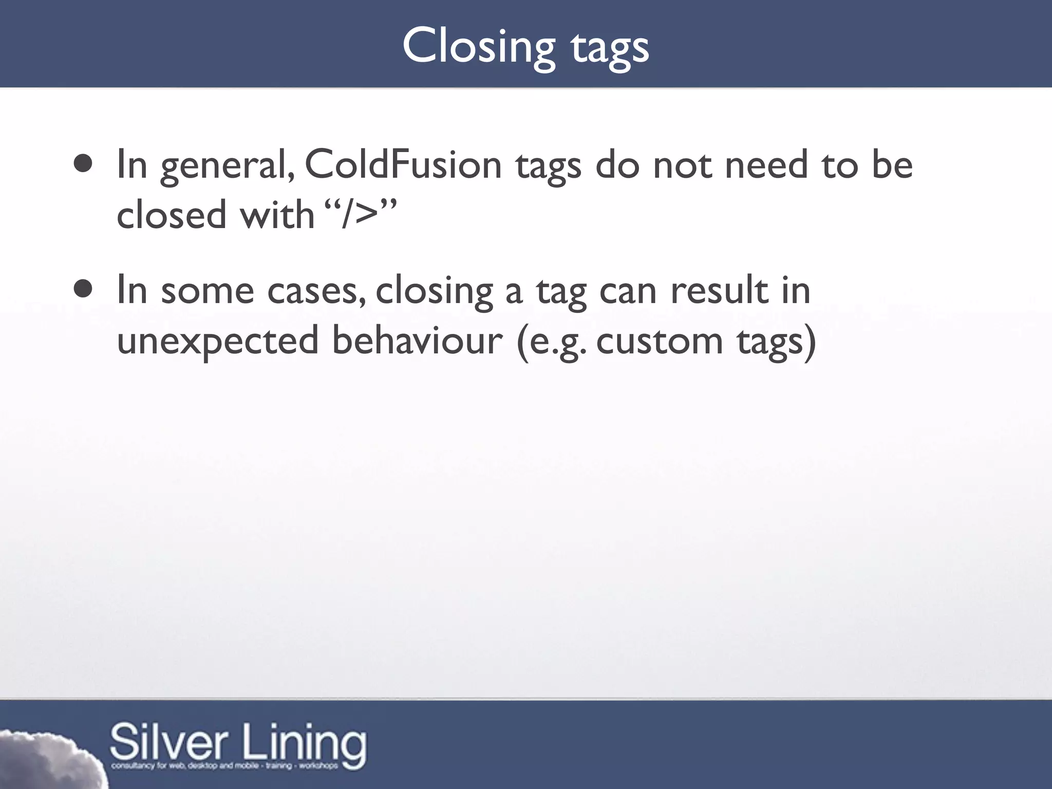Closing tags

• In general, ColdFusion tags do not need to be
  closed with “/>”
• In some cases, closing a tag can result in
  unexpected behaviour (e.g. custom tags)
 