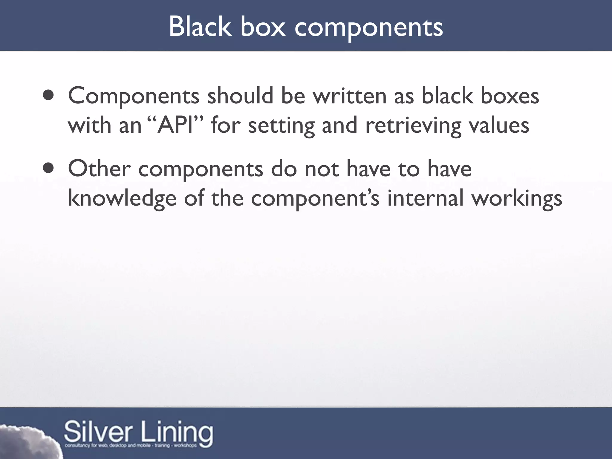Black box components

• Components should be written as black boxes
  with an “API” for setting and retrieving values
• Other components do not have to have
  knowledge of the component’s internal workings
 