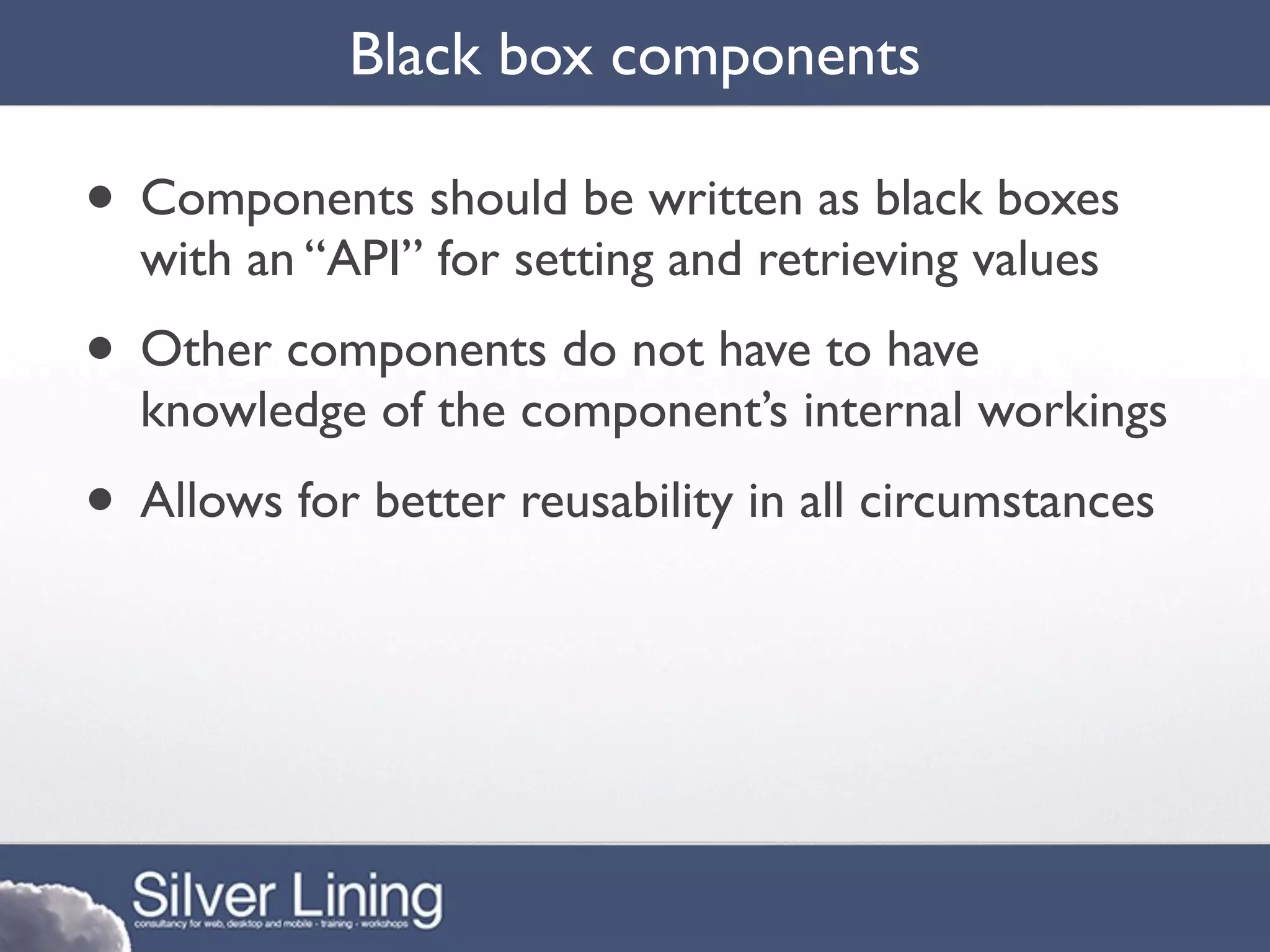 Black box components

• Components should be written as black boxes
  with an “API” for setting and retrieving values
• Other components do not have to have
  knowledge of the component’s internal workings
• Allows for better reusability in all circumstances
 