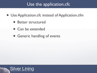 Use the application.cfc

• Use Application.cfc instead of Application.cfm
   • Better structured
   • Can be extended
   • Generic handling of events
 