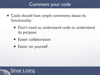 Comment your code

• Code should have ample comments about its
  functionality
   • Don’t need to understand code to understand
      its purpose
   • Easier collaboration
   • Easier on yourself
 