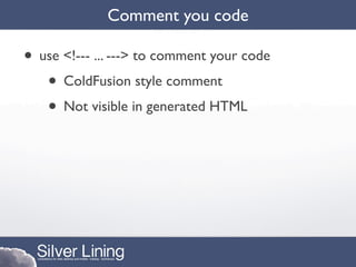 Comment you code

• use <!--- ... ---> to comment your code
   • ColdFusion style comment
   • Not visible in generated HTML
 