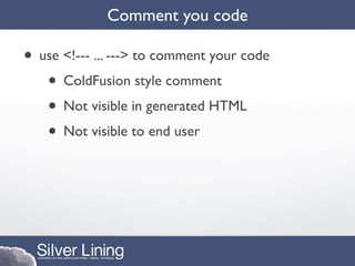 Comment you code

• use <!--- ... ---> to comment your code
   • ColdFusion style comment
   • Not visible in generated HTML
   • Not visible to end user
 