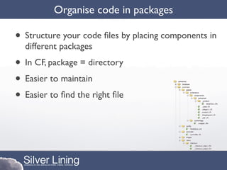 Organise code in packages

• Structure your code ﬁles by placing components in
  different packages
• In CF, package = directory
• Easier to maintain
• Easier to ﬁnd the right ﬁle
 