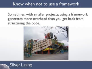 Know when not to use a framework

Sometimes, with smaller projects, using a framework
generates more overhead than you get back from
structuring the code.
 