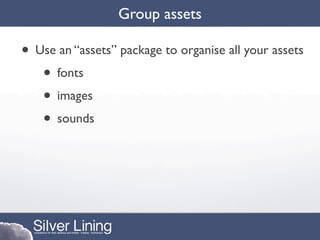 Group assets

• Use an “assets” package to organise all your assets
   • fonts
   • images
   • sounds
 