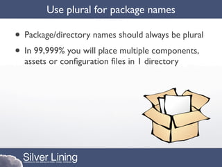 Use plural for package names

• Package/directory names should always be plural
• In 99,999% you will place multiple components,
  assets or conﬁguration ﬁles in 1 directory
 