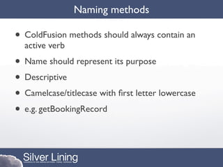 Naming methods

• ColdFusion methods should always contain an
  active verb
• Name should represent its purpose
• Descriptive
• Camelcase/titlecase with ﬁrst letter lowercase
• e.g. getBookingRecord
 