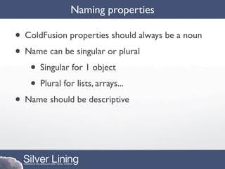 Naming properties

• ColdFusion properties should always be a noun
• Name can be singular or plural
   • Singular for 1 object
   • Plural for lists, arrays...
• Name should be descriptive
 