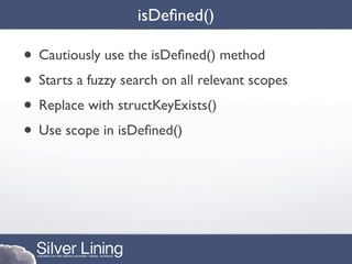 isDeﬁned()

• Cautiously use the isDeﬁned() method
• Starts a fuzzy search on all relevant scopes
• Replace with structKeyExists()
• Use scope in isDeﬁned()
 