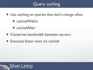 Query caching

• Use caching on queries that don’t change often
   • cachedWithin
   • cachedAfter
• Conserves bandwidth between servers
• Executes faster once it’s cached
 