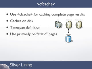 <cfcache>

• Use <cfcache> for caching complete page results
• Caches on disk
• Timespan deﬁnition
• Use primarily on “static” pages
 