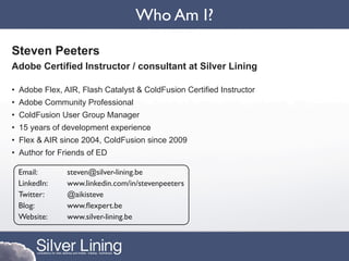 Who Am I?

Steven Peeters
Adobe Certified Instructor / consultant at Silver Lining

• Adobe Flex, AIR, Flash Catalyst & ColdFusion Certified Instructor
• Adobe Community Professional
• ColdFusion User Group Manager
• 15 years of development experience
• Flex & AIR since 2004, ColdFusion since 2009
• Author for Friends of ED

 Email:        steven@silver-lining.be
 LinkedIn:     www.linkedin.com/in/stevenpeeters
 Twitter:      @aikisteve
 Blog:         www.ﬂexpert.be
 Website:      www.silver-lining.be
 