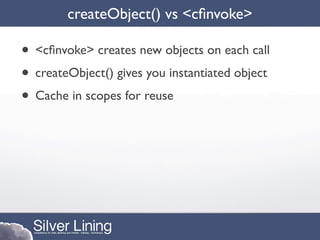 createObject() vs <cﬁnvoke>

• <cﬁnvoke> creates new objects on each call
• createObject() gives you instantiated object
• Cache in scopes for reuse
 