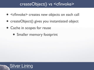createObject() vs <cﬁnvoke>

• <cﬁnvoke> creates new objects on each call
• createObject() gives you instantiated object
• Cache in scopes for reuse
   • Smaller memory footprint
 