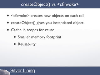 createObject() vs <cﬁnvoke>

• <cﬁnvoke> creates new objects on each call
• createObject() gives you instantiated object
• Cache in scopes for reuse
   • Smaller memory footprint
   • Reusability
 