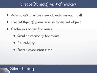 createObject() vs <cﬁnvoke>

• <cﬁnvoke> creates new objects on each call
• createObject() gives you instantiated object
• Cache in scopes for reuse
   • Smaller memory footprint
   • Reusability
   • Faster execution time
 