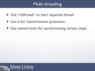 Multi threading

• Use <cfthread> to start separate thread
• Use it for asynchronous processes
• Use named locks for synchronising certain steps
 