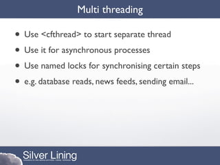 Multi threading

• Use <cfthread> to start separate thread
• Use it for asynchronous processes
• Use named locks for synchronising certain steps
• e.g. database reads, news feeds, sending email...
 