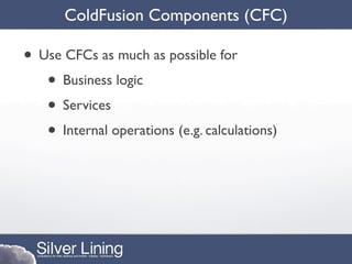 ColdFusion Components (CFC)

• Use CFCs as much as possible for
   • Business logic
   • Services
   • Internal operations (e.g. calculations)
 