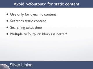 Avoid <cfoutput> for static content

• Use only for dynamic content
• Searches static content
• Searching takes time
• Multiple <cfoutput> blocks is better!
 