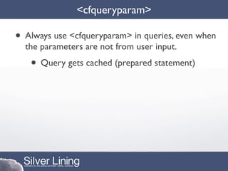 <cfqueryparam>

• Always use <cfqueryparam> in queries, even when
  the parameters are not from user input.
   • Query gets cached (prepared statement)
 