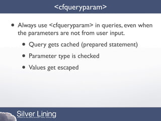 <cfqueryparam>

• Always use <cfqueryparam> in queries, even when
  the parameters are not from user input.
   • Query gets cached (prepared statement)
   • Parameter type is checked
   • Values get escaped
 