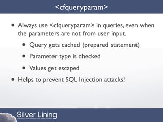 <cfqueryparam>

• Always use <cfqueryparam> in queries, even when
  the parameters are not from user input.
    • Query gets cached (prepared statement)
    • Parameter type is checked
    • Values get escaped
• Helps to prevent SQL Injection attacks!
 