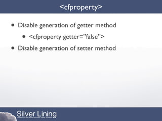 <cfproperty>

• Disable generation of getter method
   • <cfproperty getter=”false”>
• Disable generation of setter method
 