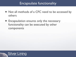 Encapsulate functionality

• Not all methods of a CFC need to be accessed by
  others
• Encapsulation ensures only the necessary
  functionality can be executed by other
  components
 