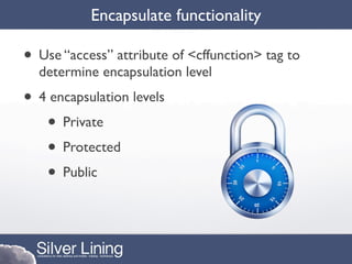 Encapsulate functionality

• Use “access” attribute of <cffunction> tag to
  determine encapsulation level
• 4 encapsulation levels
   • Private
   • Protected
   • Public
 
