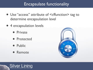Encapsulate functionality

• Use “access” attribute of <cffunction> tag to
  determine encapsulation level
• 4 encapsulation levels
   • Private
   • Protected
   • Public
   • Remote
 