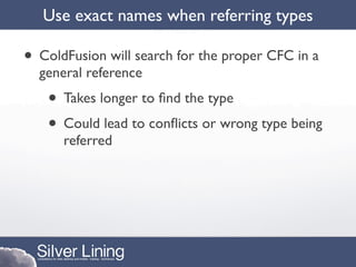 Use exact names when referring types

• ColdFusion will search for the proper CFC in a
  general reference
   • Takes longer to ﬁnd the type
   • Could lead to conﬂicts or wrong type being
      referred
 