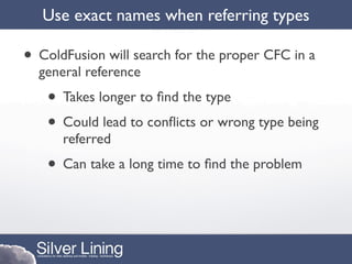 Use exact names when referring types

• ColdFusion will search for the proper CFC in a
  general reference
   • Takes longer to ﬁnd the type
   • Could lead to conﬂicts or wrong type being
      referred
   • Can take a long time to ﬁnd the problem
 