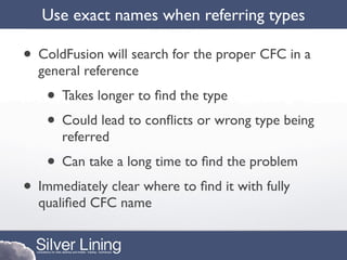 Use exact names when referring types

• ColdFusion will search for the proper CFC in a
  general reference
    • Takes longer to ﬁnd the type
    • Could lead to conﬂicts or wrong type being
      referred
    • Can take a long time to ﬁnd the problem
• Immediately clear where to ﬁnd it with fully
  qualiﬁed CFC name
 