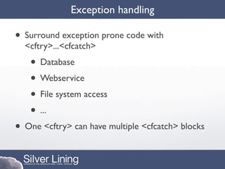 Exception handling

• Surround exception prone code with
  <cftry>...<cfcatch>
   • Database
   • Webservice
   • File system access
   • ...
• One <cftry> can have multiple <cfcatch> blocks
 