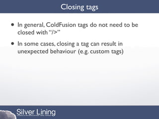 Closing tags

• In general, ColdFusion tags do not need to be
  closed with “/>”
• In some cases, closing a tag can result in
  unexpected behaviour (e.g. custom tags)
 