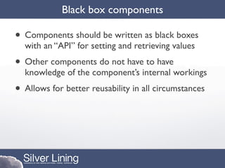 Black box components

• Components should be written as black boxes
  with an “API” for setting and retrieving values
• Other components do not have to have
  knowledge of the component’s internal workings
• Allows for better reusability in all circumstances
 