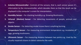 1. Arduino Microcontroller– Controls all the sensors, that is, each sensor passes it’s
information to the microcontroller, which decodes them so that the result can be
displayed in the computer’s screen for interpretation.
2. Humidity Sensor – For checking humidity e.g. Growing Mushrooms.
3. Infrared (Motion) Sensor – For detecting movements of people, animals and
objects.
4. Smoke Sensor – For detecting smoke incase there is anything burning.
5. Temperature Sensor – For measuring environment temperature e.g. incubation of
eggs, growing mushrooms.
6. Ultrasonic Sensor – For measuring distance between two points e.g. Used by the
visually impaired citizens to detect obstacles like walls.
 