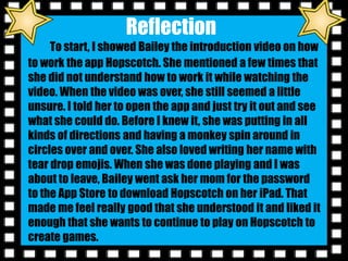 Reflection
To start, I showed Bailey the introduction video on how
to work the app Hopscotch. She mentioned a few times that
she did not understand how to work it while watching the
video. When the video was over, she still seemed a little
unsure. I told her to open the app and just try it out and see
what she could do. Before I knew it, she was putting in all
kinds of directions and having a monkey spin around in
circles over and over. She also loved writing her name with
tear drop emojis. When she was done playing and I was
about to leave, Bailey went ask her mom for the password
to the App Store to download Hopscotch on her iPad. That
made me feel really good that she understood it and liked it
enough that she wants to continue to play on Hopscotch to
create games.