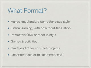 What Format?
Hands-on, standard computer class style

Online learning, with or without facilitation

Interactive Q&A or meetup style

Games & activities

Crafts and other non-tech projects

Unconferences or miniconferences?
 