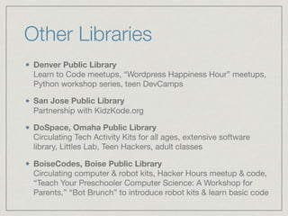 Other Libraries
Denver Public Library  
Learn to Code meetups, “Wordpress Happiness Hour” meetups,
Python workshop series, teen DevCamps

San Jose Public Library 
Partnership with KidzKode.org

DoSpace, Omaha Public Library 
Circulating Tech Activity Kits for all ages, extensive software
library, Littles Lab, Teen Hackers, adult classes

BoiseCodes, Boise Public Library 
Circulating computer & robot kits, Hacker Hours meetup & code,
“Teach Your Preschooler Computer Science: A Workshop for
Parents,” “Bot Brunch” to introduce robot kits & learn basic code
 