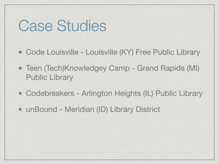 Case Studies
Code Louisville - Louisville (KY) Free Public Library

Teen (Tech)Knowledgey Camp - Grand Rapids (MI)
Public Library

Codebreakers - Arlington Heights (IL) Public Library

unBound - Meridian (ID) Library District
 