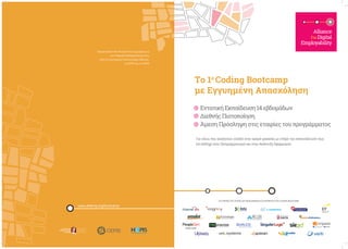 Alliance
ForDigital
Employability
Το 1ο
Coding Bootcamp
με Εγγυημένη Απασχόληση
ΕντατικήΕκπαίδευση14εβδομάδων
∆ιεθνήςΠιστοποίηση
Άμεση Πρόσληψη στις εταιρίες του προγράμματος
Για νέους που αναζητούν είσοδο στην αγορά εργασίας με στόχο την επανειδίκευσή τους
(re-skilling) στον Προγραμματισμό και στην Ανάπτυξη Εφαρμογών
Οργανώνεται στο πλαίσιο της Συμμαχίας για
την Ψηφιακή Απασχολησιμότητα,
από το Οικονομικό Πανεπιστήμιο Αθηνών,
τη CEPIS και τη HePIS
www.afdemp.org/bootcamp
ΟΙ ΕΤΑΙΡΙΕΣ ΣΤΙΣ ΟΠΟΙΕΣ ΘΑ ΠΡΟΣΛΗΦΘΟΥΝ ΟΙ ΑΠΟΦΟΙΤΟΙ ΤΟΥ CODING BOOTCAMP
 
