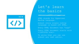 Let's learn
the basics
HTML stands for Hypertext
Markup Language.
Almost every single coding
language is based off HTML.
Every HTML document has tags
Every HTML document starts with
<!DOCTPYE html>
To write html you can use
almost any text editor.
 